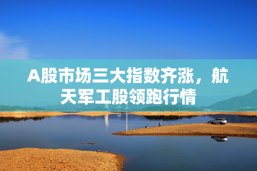 A股市场三大指数齐涨，航天军工股领跑行情
