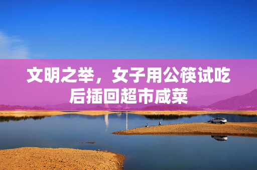 文明之举，女子用公筷试吃后插回超市咸菜