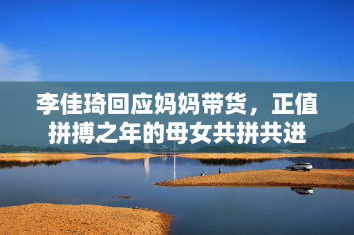 李佳琦回应妈妈带货，正值拼搏之年的母女共拼共进
