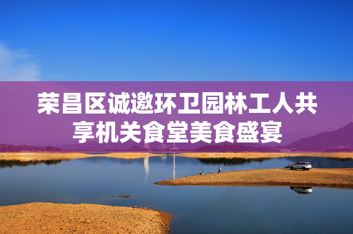 荣昌区诚邀环卫园林工人共享机关食堂美食盛宴