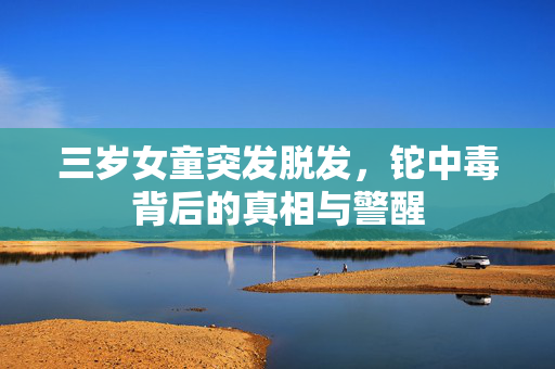 三岁女童突发脱发，铊中毒背后的真相与警醒