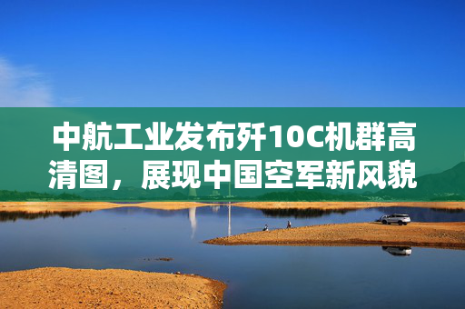 中航工业发布歼10C机群高清图，展现中国空军新风貌
