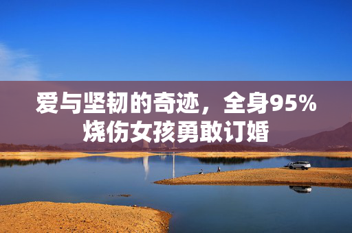 爱与坚韧的奇迹，全身95%烧伤女孩勇敢订婚