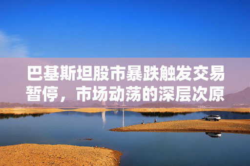 巴基斯坦股市暴跌触发交易暂停，市场动荡的深层次原因与影响