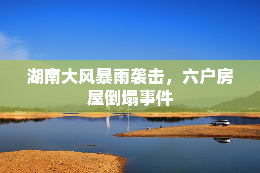 湖南大风暴雨袭击，六户房屋倒塌事件