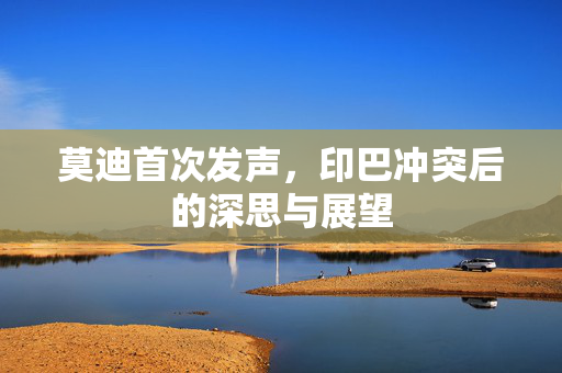 莫迪首次发声，印巴冲突后的深思与展望