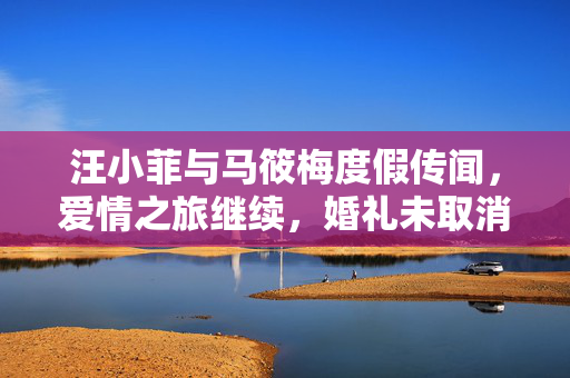 汪小菲与马筱梅度假传闻，爱情之旅继续，婚礼未取消