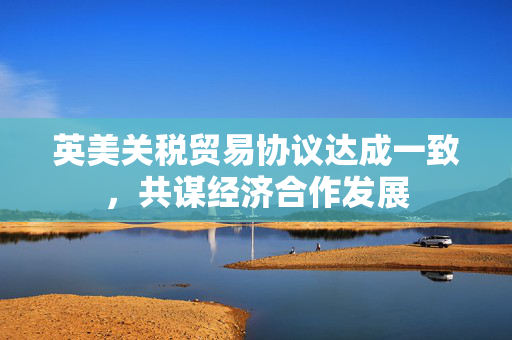 英美关税贸易协议达成一致，共谋经济合作发展