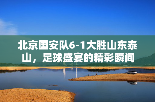 北京国安队6-1大胜山东泰山，足球盛宴的精彩瞬间