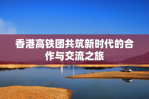 香港高铁团共筑新时代的合作与交流之旅