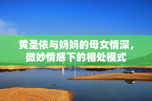 黄圣依与妈妈的母女情深，微妙情感下的相处模式