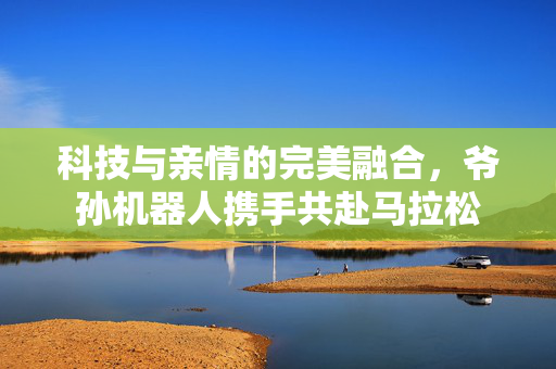 科技与亲情的完美融合，爷孙机器人携手共赴马拉松