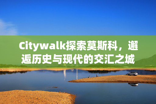 Citywalk探索莫斯科，邂逅历史与现代的交汇之城