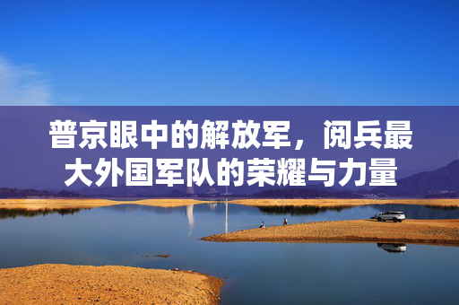 普京眼中的解放军，阅兵最大外国军队的荣耀与力量