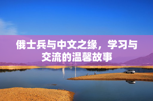俄士兵与中文之缘，学习与交流的温馨故事