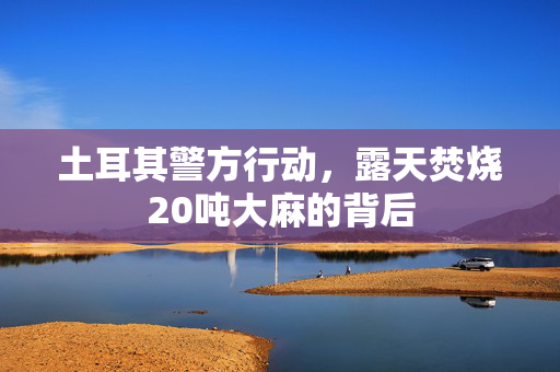 土耳其警方行动，露天焚烧20吨大麻的背后