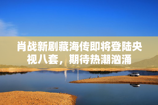 肖战新剧藏海传即将登陆央视八套，期待热潮汹涌