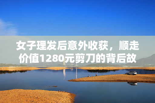 女子理发后意外收获，顺走价值1280元剪刀的背后故事