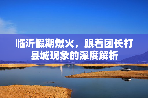 临沂假期爆火，跟着团长打县城现象的深度解析