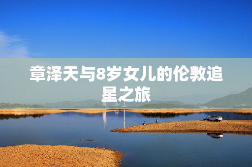 章泽天与8岁女儿的伦敦追星之旅