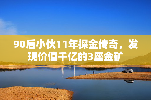90后小伙11年探金传奇，发现价值千亿的3座金矿