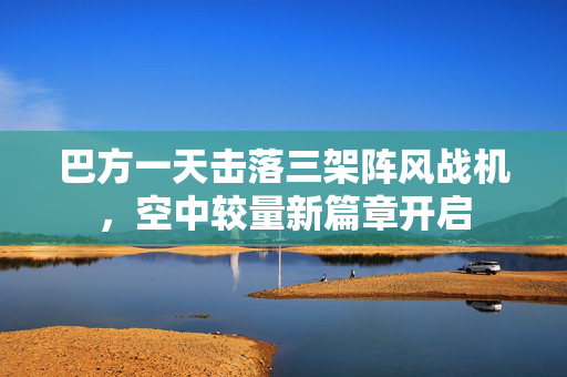 巴方一天击落三架阵风战机，空中较量新篇章开启