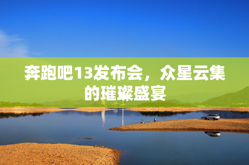 奔跑吧13发布会，众星云集的璀璨盛宴