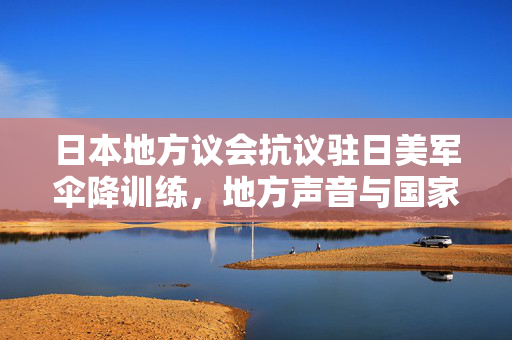 日本地方议会抗议驻日美军伞降训练，地方声音与国家合作的挑战