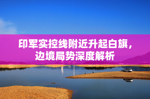 印军实控线附近升起白旗，边境局势深度解析