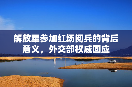 解放军参加红场阅兵的背后意义，外交部权威回应