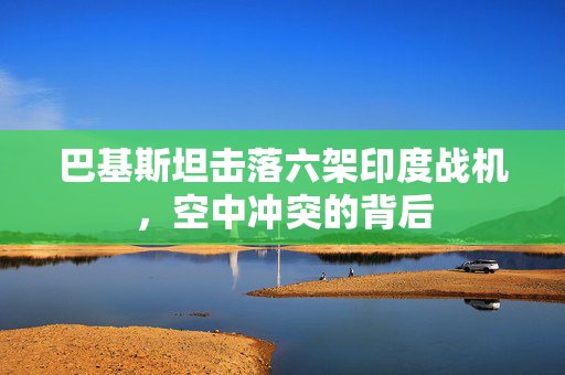 巴基斯坦击落六架印度战机，空中冲突的背后