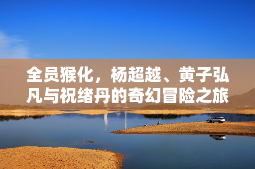 全员猴化，杨超越、黄子弘凡与祝绪丹的奇幻冒险之旅
