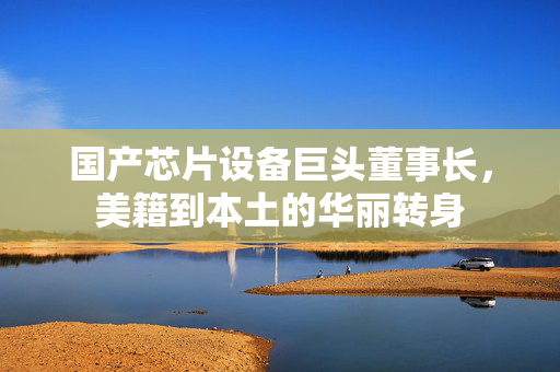 国产芯片设备巨头董事长，美籍到本土的华丽转身