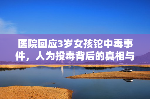 医院回应3岁女孩铊中毒事件，人为投毒背后的真相与思考