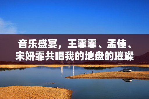 音乐盛宴，王霏霏、孟佳、宋妍霏共唱我的地盘的璀璨瞬间
