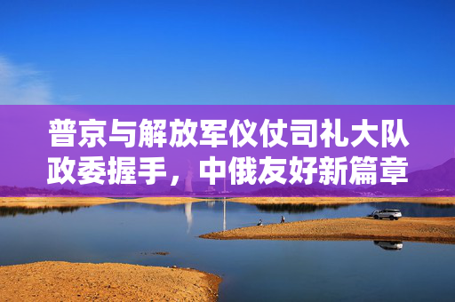 普京与解放军仪仗司礼大队政委握手，中俄友好新篇章的见证