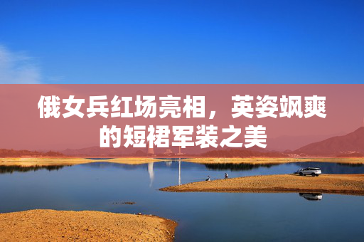 俄女兵红场亮相，英姿飒爽的短裙军装之美