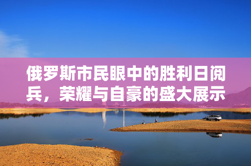 俄罗斯市民眼中的胜利日阅兵，荣耀与自豪的盛大展示