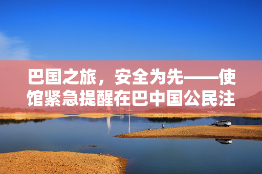 巴国之旅，安全为先——使馆紧急提醒在巴中国公民注意安全防范