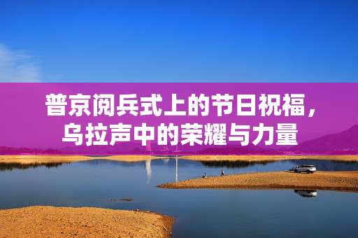 普京阅兵式上的节日祝福，乌拉声中的荣耀与力量