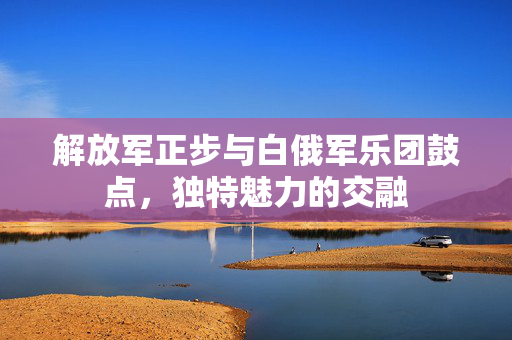 解放军正步与白俄军乐团鼓点，独特魅力的交融