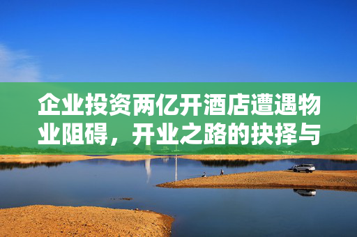 企业投资两亿开酒店遭遇物业阻碍，开业之路的抉择与挑战