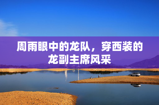 周雨眼中的龙队，穿西装的龙副主席风采