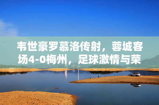 韦世豪罗慕洛传射，蓉城客场4-0梅州，足球激情与荣耀的碰撞