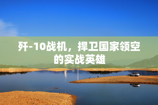 歼-10战机，捍卫国家领空的实战英雄