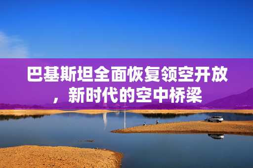 巴基斯坦全面恢复领空开放，新时代的空中桥梁