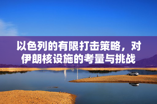 以色列的有限打击策略，对伊朗核设施的考量与挑战