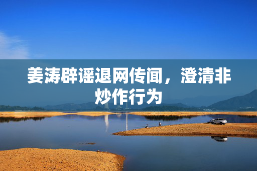 姜涛辟谣退网传闻，澄清非炒作行为