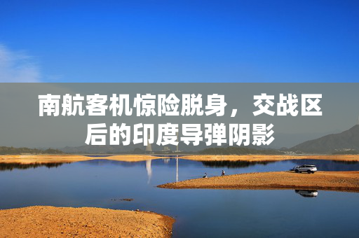 南航客机惊险脱身，交战区后的印度导弹阴影