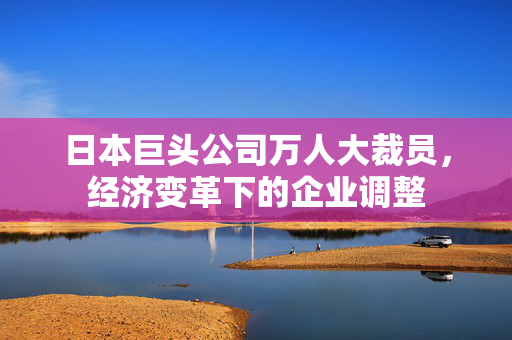 日本巨头公司万人大裁员，经济变革下的企业调整
